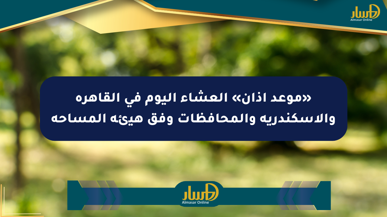 «موعد أذان» العشاء اليوم في القاهرة والإسكندرية والمحافظات وفق هيئة المساحة